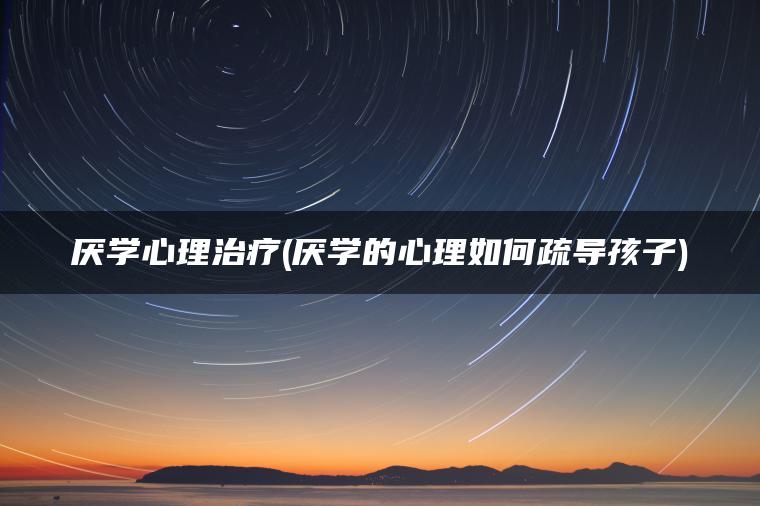 厌学心理治疗(厌学的心理如何疏导孩子)