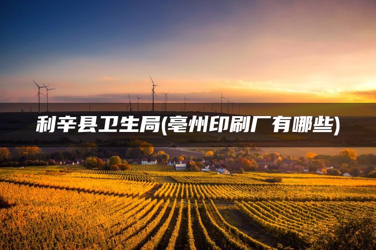 利辛县卫生局(亳州印刷厂有哪些)