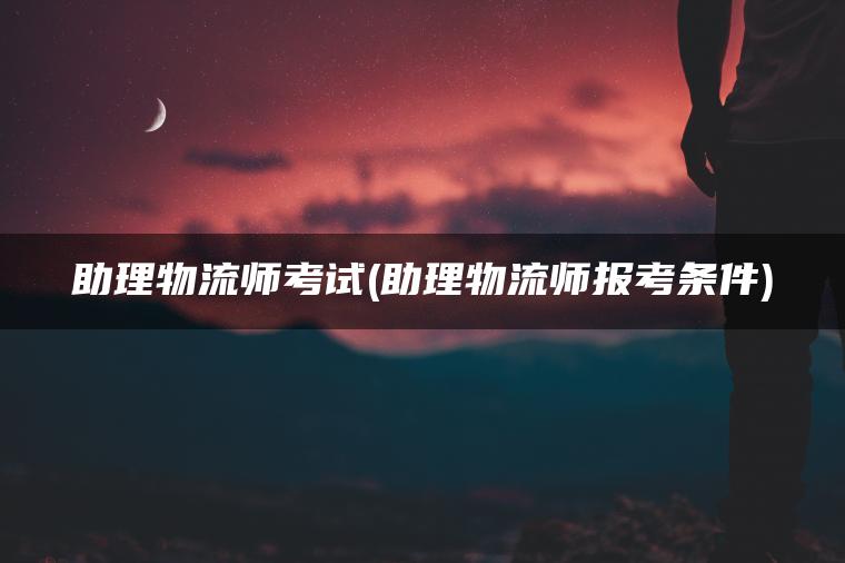 助理物流师考试(助理物流师报考条件)