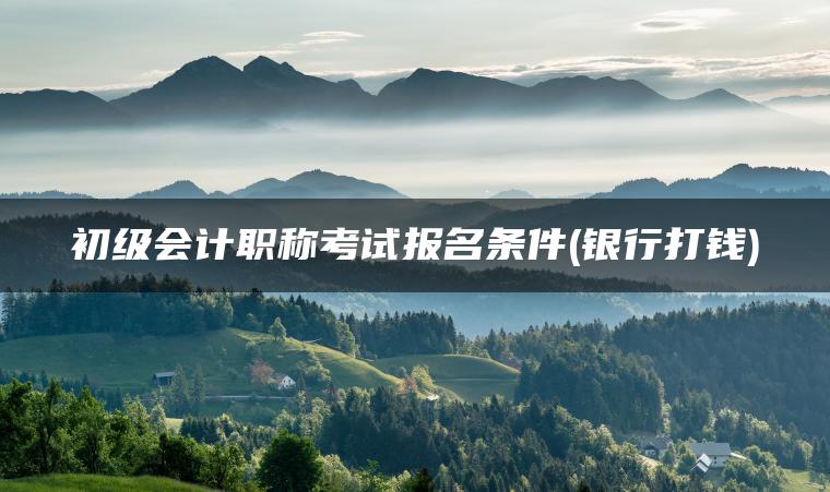 初级会计职称考试报名条件(银行打钱)