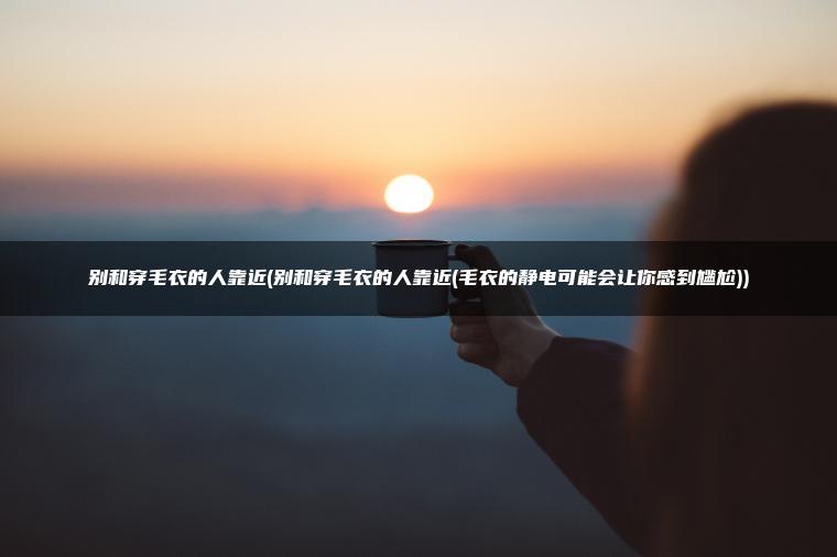 别和穿毛衣的人靠近(别和穿毛衣的人靠近(毛衣的静电可能会让你感到尴尬))