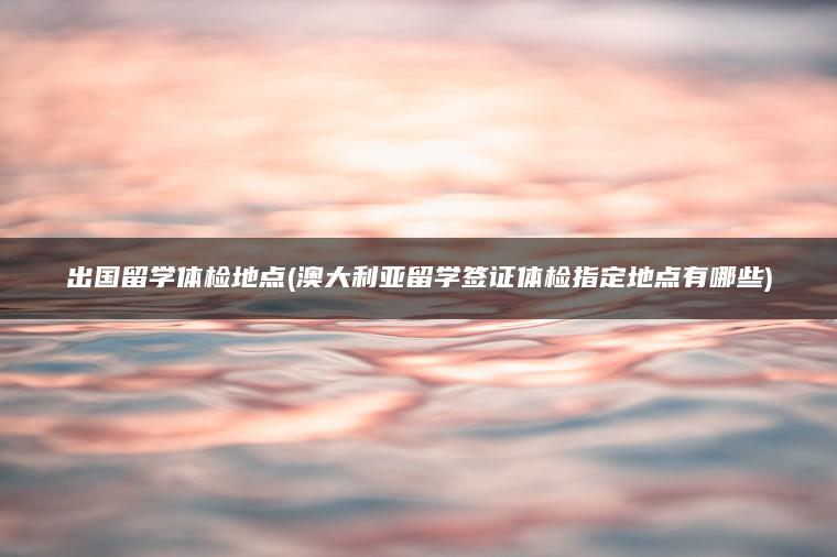 出国留学体检地点(澳大利亚留学签证体检指定地点有哪些)