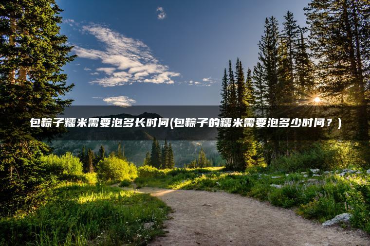 包粽子糯米需要泡多长时间(包粽子的糯米需要泡多少时间？)