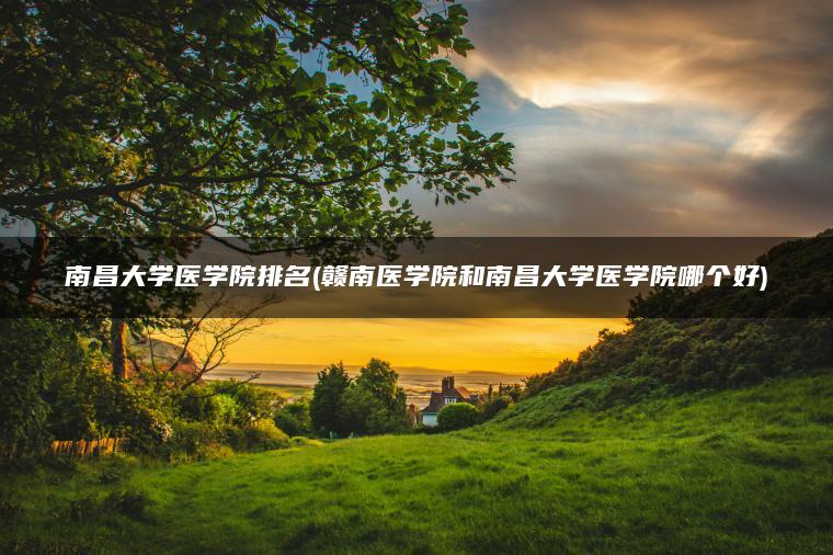 南昌大学医学院排名(赣南医学院和南昌大学医学院哪个好)