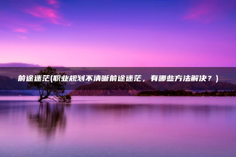 前途迷茫(职业规划不清晰前途迷茫，有哪些方法解决？)