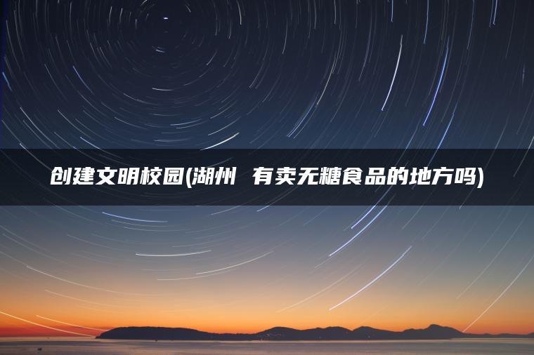 创建文明校园(湖州 有卖无糖食品的地方吗)