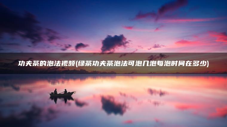 功夫茶的泡法视频(绿茶功夫茶泡法可泡几泡每泡时间在多少)
