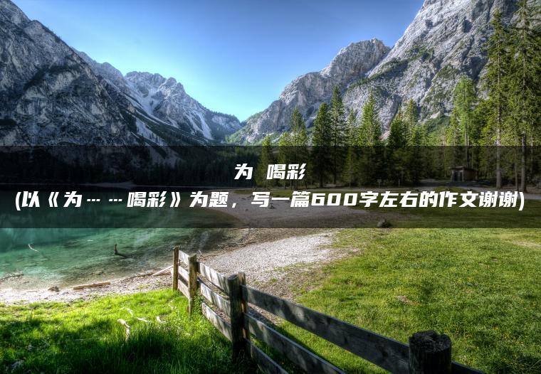 为 喝彩(以《为……喝彩》为题，写一篇600字左右的作文谢谢)
