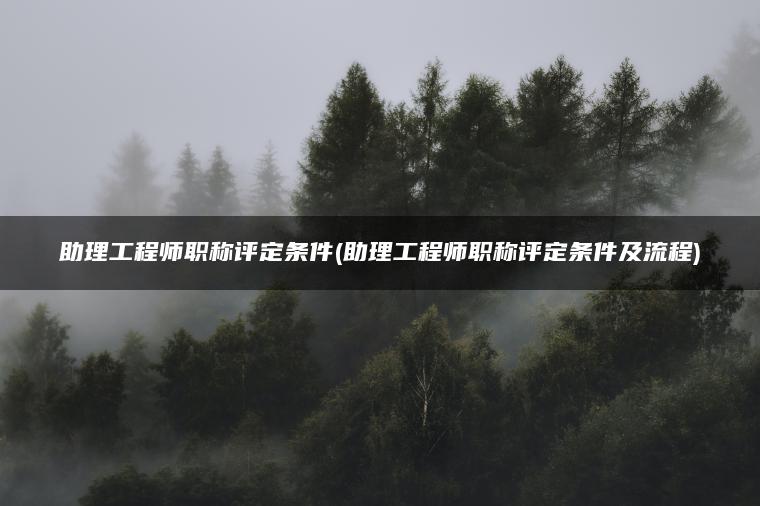 助理工程师职称评定条件(助理工程师职称评定条件及流程)