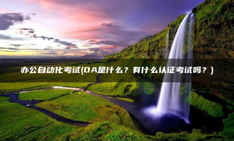 办公自动化考试(OA是什么？有什么认证考试吗？)