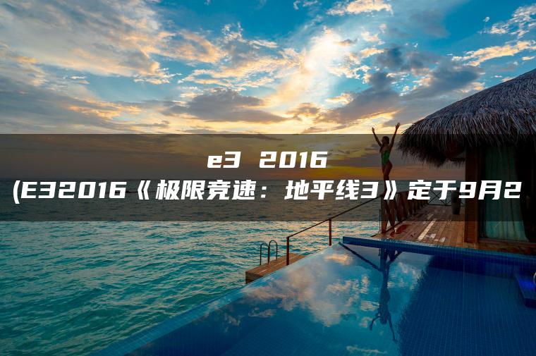 e3 2016(E32016《极限竞速：地平线3》定于9月2