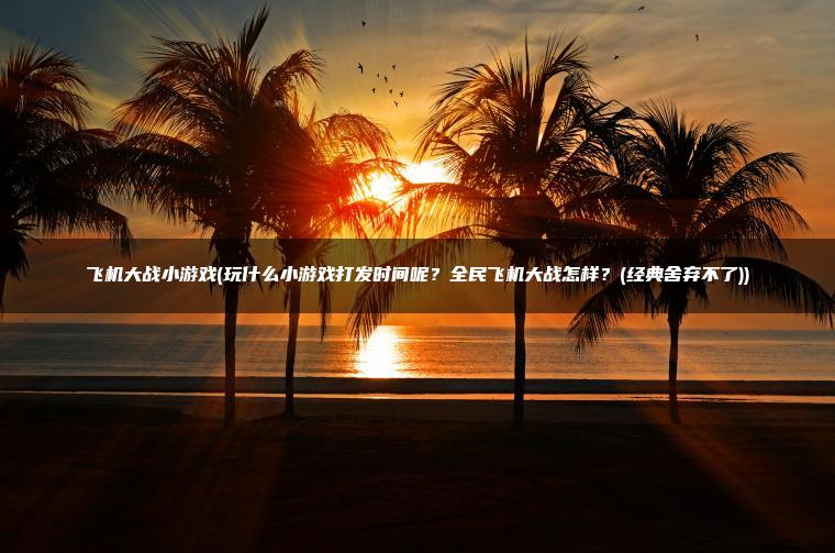 飞机大战小游戏(玩什么小游戏打发时间呢？全民飞机大战怎样？(经典舍弃不了))