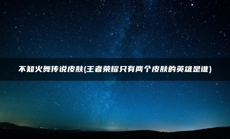 不知火舞传说皮肤(王者荣耀只有两个皮肤的英雄是谁)