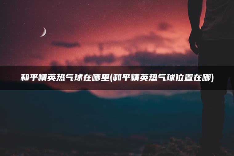 和平精英热气球在哪里(和平精英热气球位置在哪)