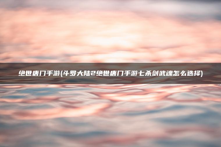 绝世唐门手游(斗罗大陆2绝世唐门手游七杀剑武魂怎么选择)