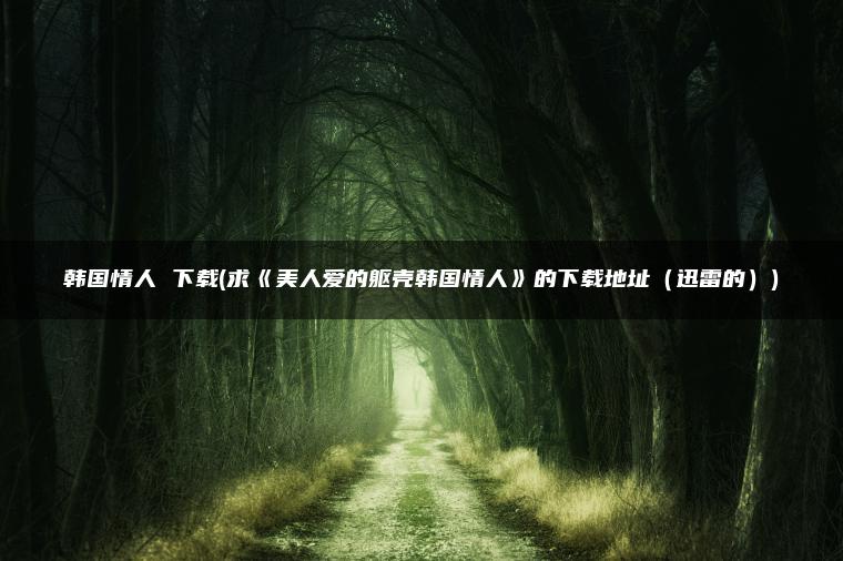 韩国情人 下载(求《美人爱的躯壳韩国情人》的下载地址（迅雷的）)
