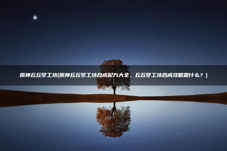 原神丘丘梦工坊(原神丘丘梦工坊合成配方大全，丘丘梦工坊合成攻略是什么？)