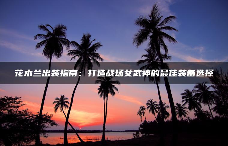 花木兰出装指南：打造战场女武神的最佳装备选择