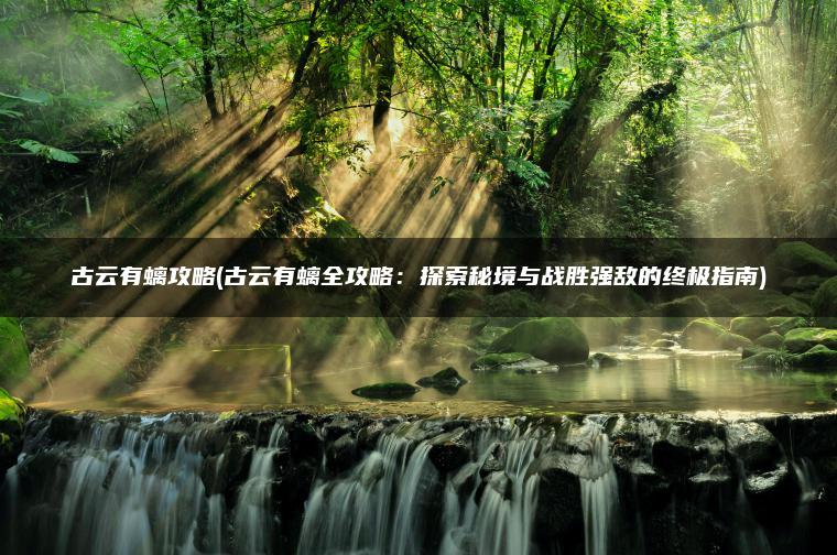 古云有螭攻略(古云有螭全攻略：探索秘境与战胜强敌的终极指南)