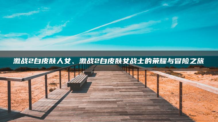 激战2白皮肤人女、激战2白皮肤女战士的荣耀与冒险之旅
