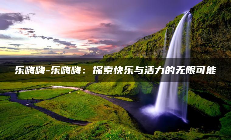 乐嗨嗨-乐嗨嗨：探索快乐与活力的无限可能