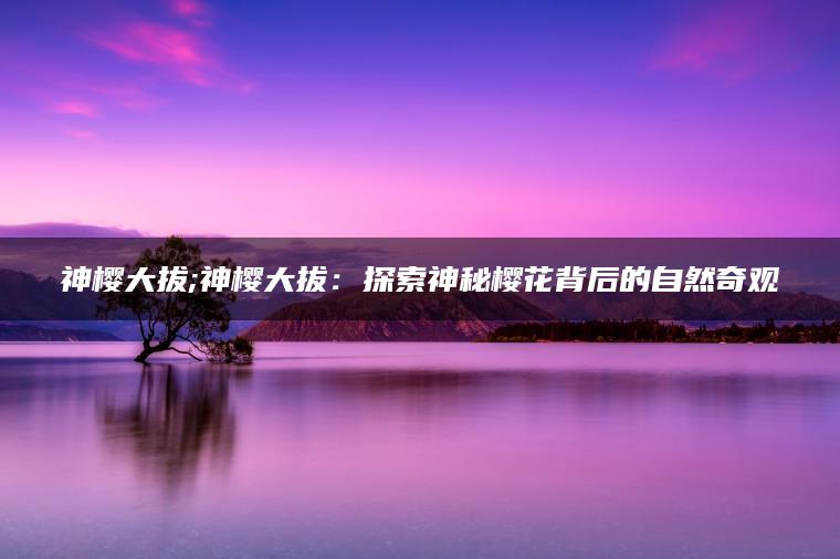 神樱大拔;神樱大拔：探索神秘樱花背后的自然奇观