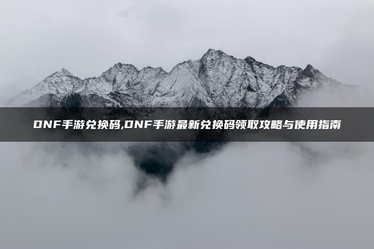 DNF手游兑换码,DNF手游最新兑换码领取攻略与使用指南