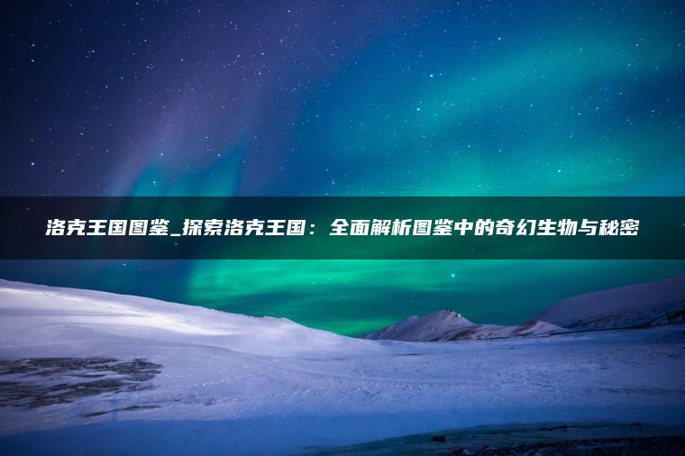 洛克王国图鉴_探索洛克王国：全面解析图鉴中的奇幻生物与秘密