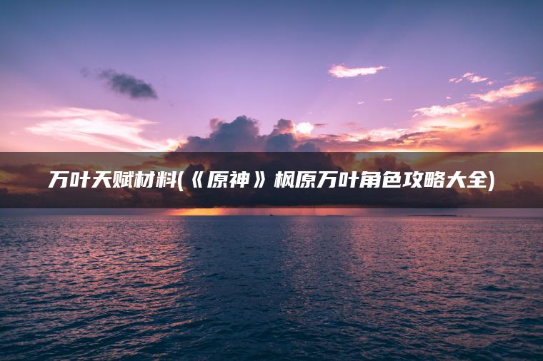 万叶天赋材料(《原神》枫原万叶角色攻略大全)