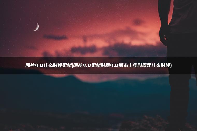 原神4.0什么时候更新(原神4.0更新时间4.0版本上线时间是什么时候)