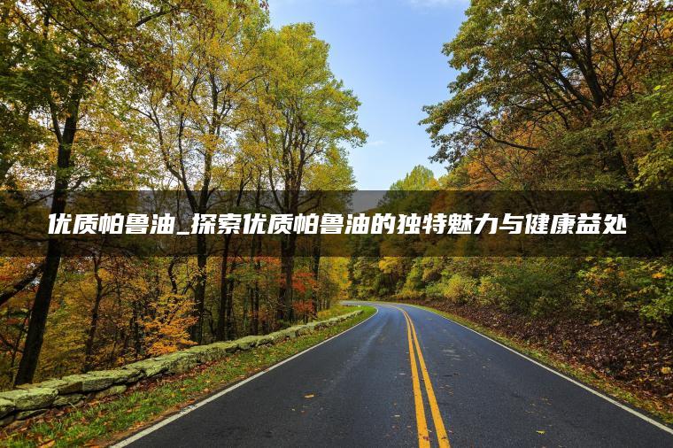 优质帕鲁油_探索优质帕鲁油的独特魅力与健康益处