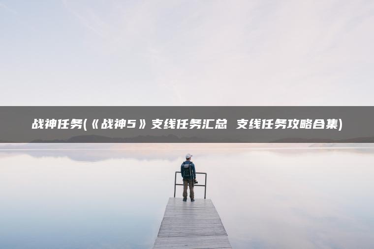 战神任务(《战神5》支线任务汇总 支线任务攻略合集)