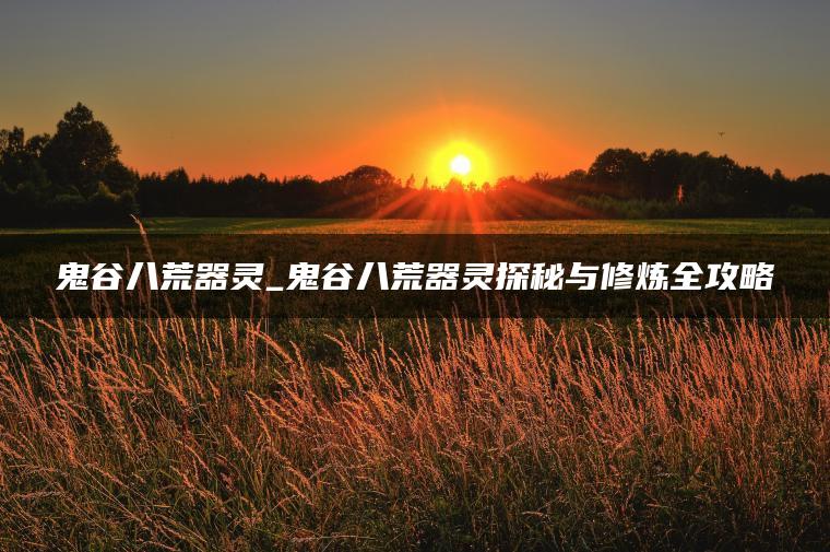鬼谷八荒器灵_鬼谷八荒器灵探秘与修炼全攻略