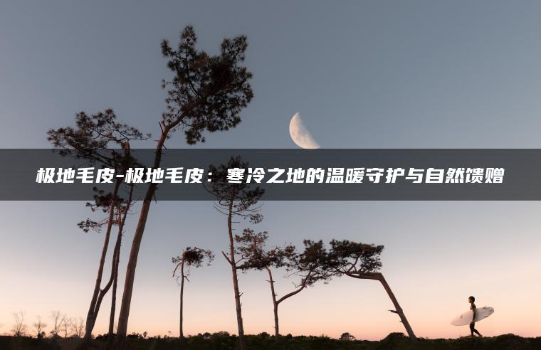 极地毛皮-极地毛皮：寒冷之地的温暖守护与自然馈赠