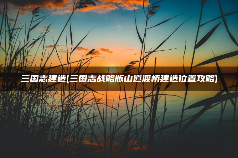 三国志建造(三国志战略版山道渡桥建造位置攻略)