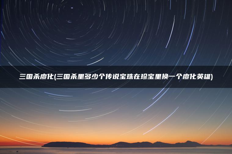 三国杀廖化(三国杀里多少个传说宝珠在珍宝里换一个廖化英雄)