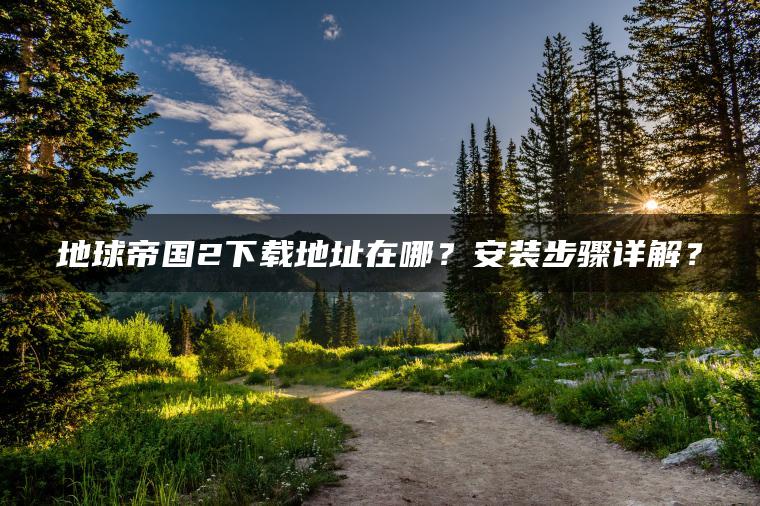 地球帝国2下载地址在哪？安装步骤详解？