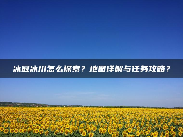 冰冠冰川怎么探索？地图详解与任务攻略？