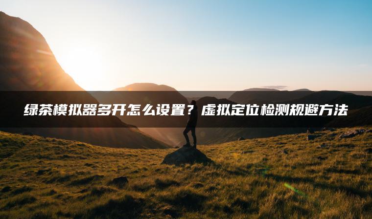绿茶模拟器多开怎么设置？虚拟定位检测规避方法