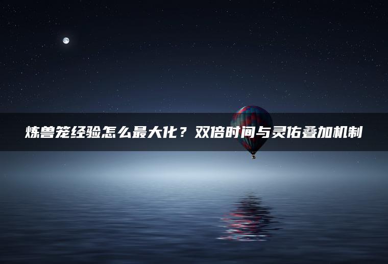 炼兽笼经验怎么最大化？双倍时间与灵佑叠加机制