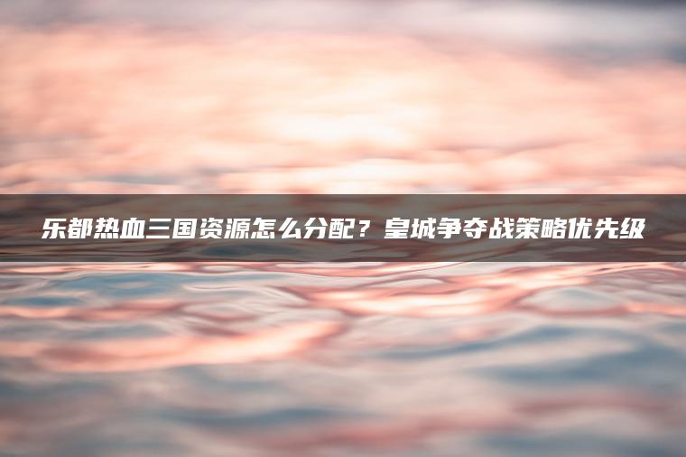 乐都热血三国资源怎么分配？皇城争夺战策略优先级