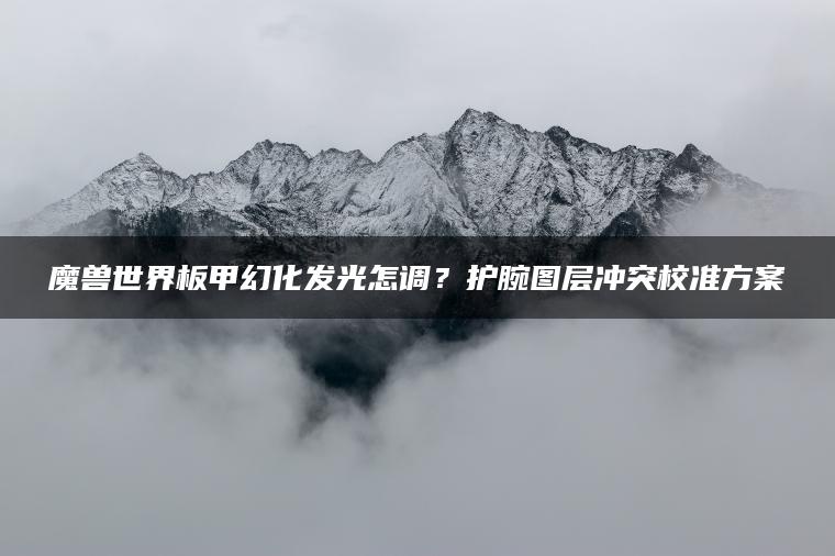 魔兽世界板甲幻化发光怎调？护腕图层冲突校准方案