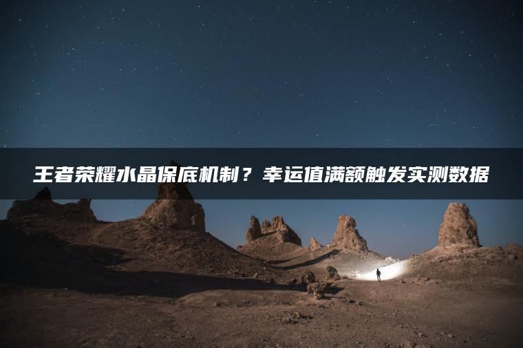 王者荣耀水晶保底机制？幸运值满额触发实测数据