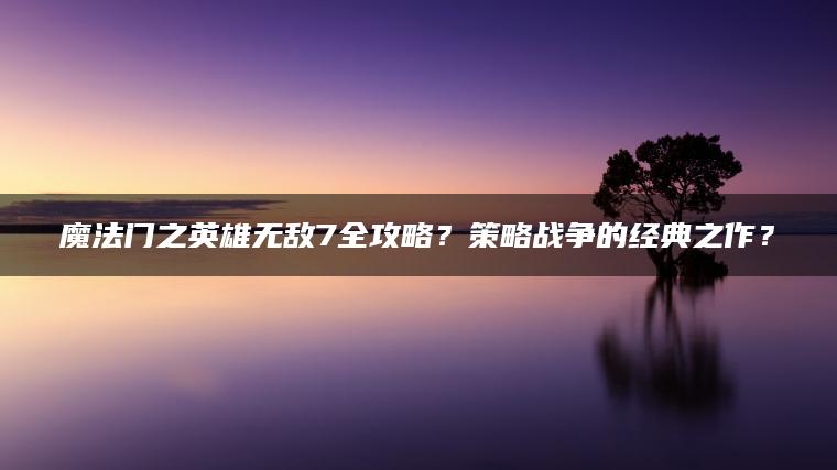 魔法门之英雄无敌7全攻略？策略战争的经典之作？