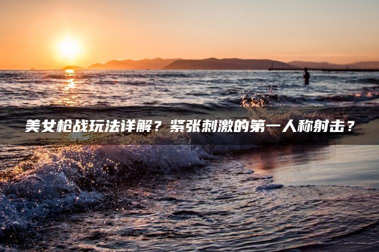 美女枪战玩法详解？紧张刺激的第一人称射击？