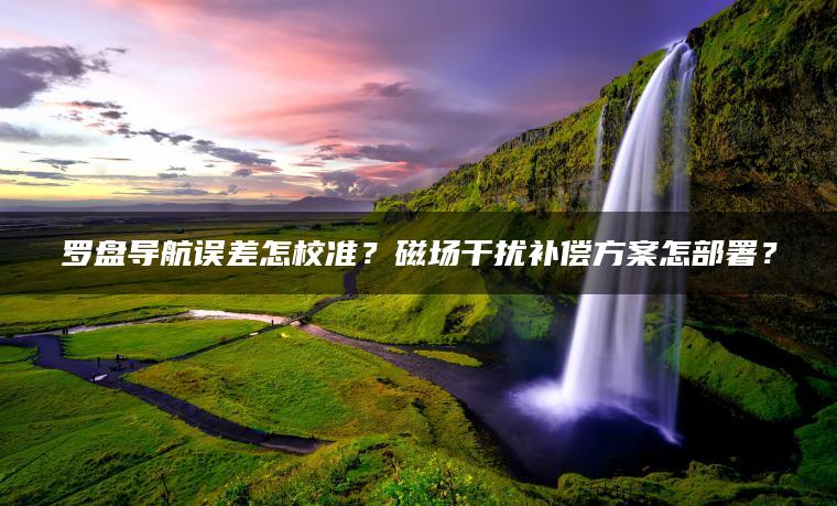 罗盘导航误差怎校准？磁场干扰补偿方案怎部署？