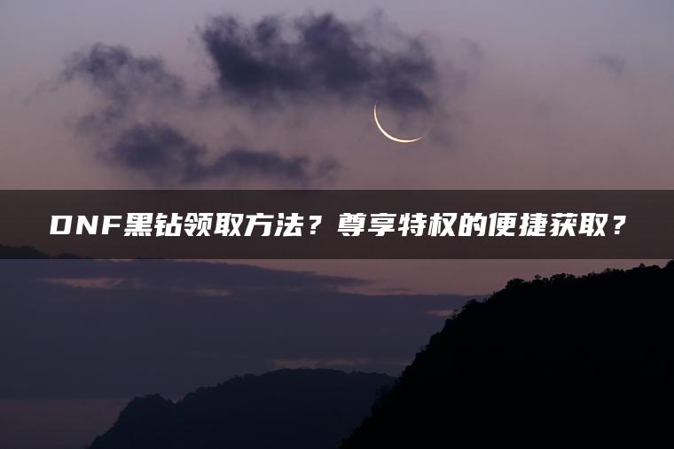 DNF黑钻领取方法？尊享特权的便捷获取？