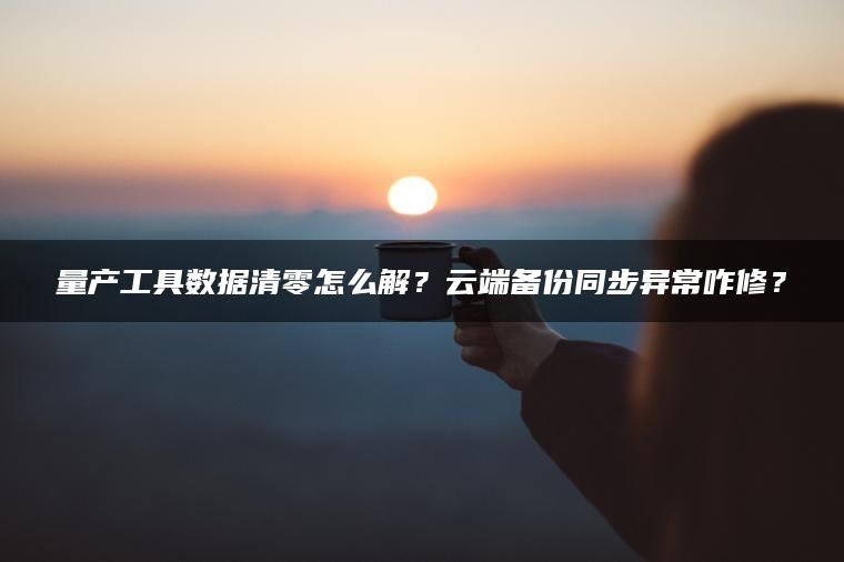 量产工具数据清零怎么解？云端备份同步异常咋修？
