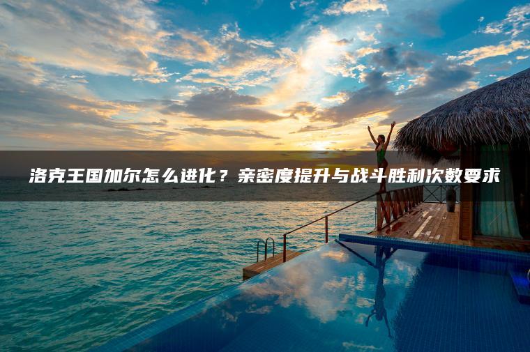 洛克王国加尔怎么进化？亲密度提升与战斗胜利次数要求