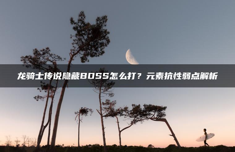 龙骑士传说隐藏BOSS怎么打？元素抗性弱点解析